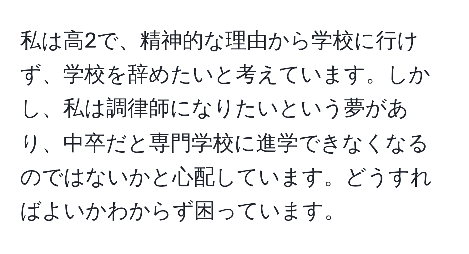 私は高2で、精神的な理由から学校に行けず、学校を辞めたいと考えています。しかし、私は調律師になりたいという夢があり、中卒だと専門学校に進学できなくなるのではないかと心配しています。どうすればよいかわからず困っています。