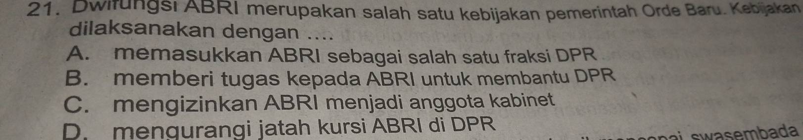 Dwifungsı ABRI merupakan salah satu kebijakan pemerintah Orde Baru. Kebijakan
dilaksanakan dengan ....
A. memasukkan ABRI sebagai salah satu fraksi DPR
B. memberi tugas kepada ABRI untuk membantu DPR
C. mengizinkan ABRI menjadi anggota kabinet
D. mengurangi jatah kursi ABRI di DPR