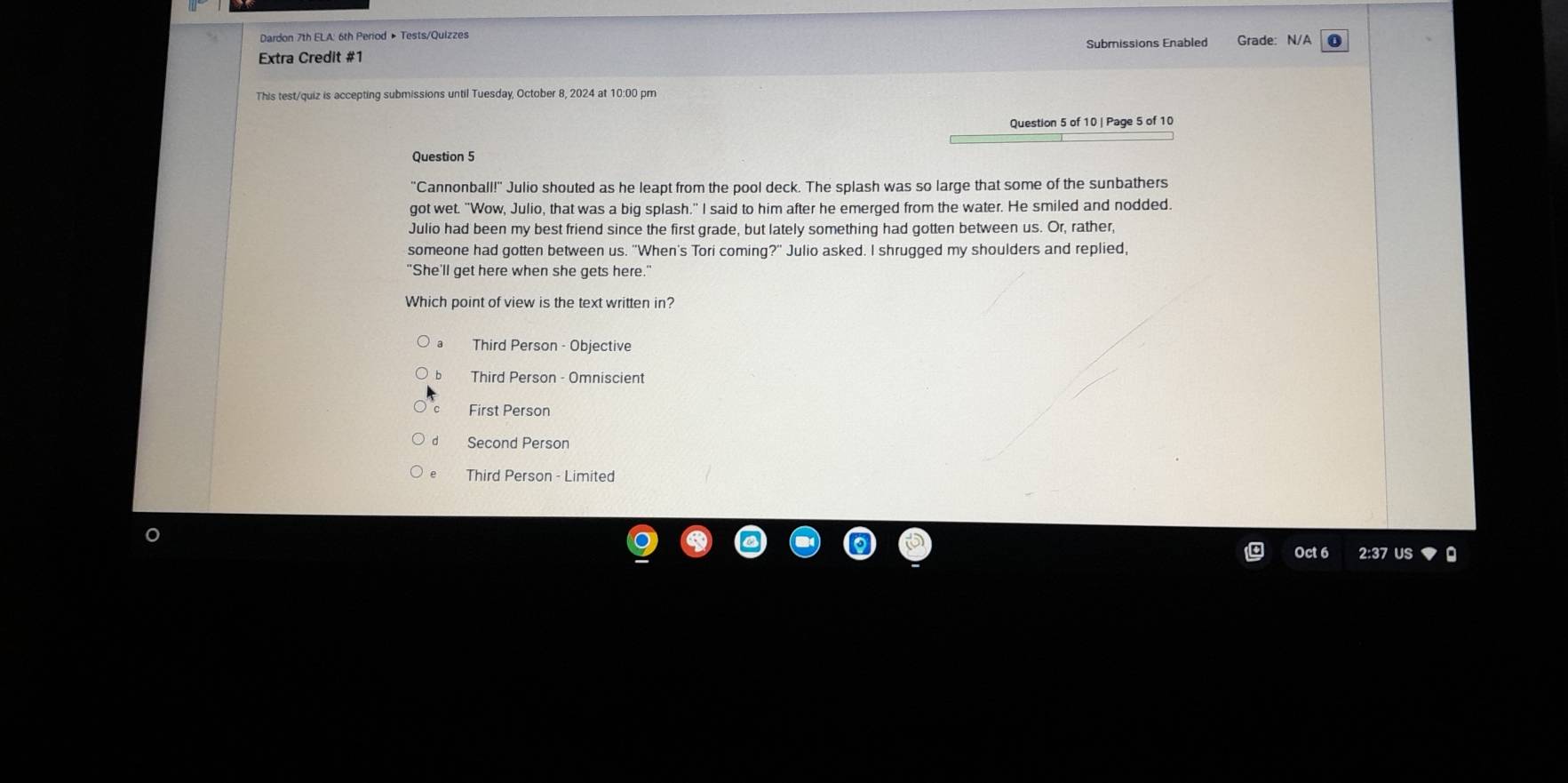 Dardon 7th ELA: 6th Period » Tests/Quizzes
Extra Credit #1 Submissions Enabled Grade: N/A 0
This test/quiz is accepting submissions until Tuesday, October 8, 2024 at 10:00 pm
Question 5 of 10 | Page 5 of 10
Question 5
"Cannonball!" Julio shouted as he leapt from the pool deck. The splash was so large that some of the sunbathers
got wet. "Wow, Julio, that was a big splash." I said to him after he emerged from the water. He smiled and nodded.
Julio had been my best friend since the first grade, but lately something had gotten between us. Or, rather,
someone had gotten between us. "When's Tori coming?" Julio asked. I shrugged my shoulders and replied,
"She'll get here when she gets here."
Which point of view is the text written in?
Third Person - Objective
D Third Person - Omniscient
First Person
d Second Person
e Third Person - Limited
Oct 6