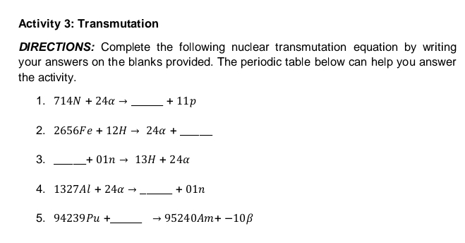 Activity 3: Transmutation 
DIRECTIONS: Complete the following nuclear transmutation equation by writing 
your answers on the blanks provided. The periodic table below can help you answer 
the activity. 
1. 714N+24alpha to _  +11p
2. 2656Fe+12Hto 24alpha + _ 
3. _ +01nto 13H+24alpha
4. 1327Al+24alpha _. +0 In 
5. 94239Pu+ _ 95240Am+-10beta