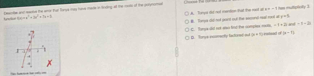 Describe and resolve the error that Tonya may have made in finding all the roots of the polynomial Choose the correct a
A. Tonya did not mention that the root at x=-1 has multiplicity 3.
function f(x)=x^3+3x^2+7x+5
B. Tonya did not point out the second real root at y=5.
C. Tonya did not also find the complex roots, -1+2i and - 1 - 2i
D. Tonya incorrectly factored out (x+1) instead of (x-1)
1 -2 to 1
-4
-
Thes function has only one