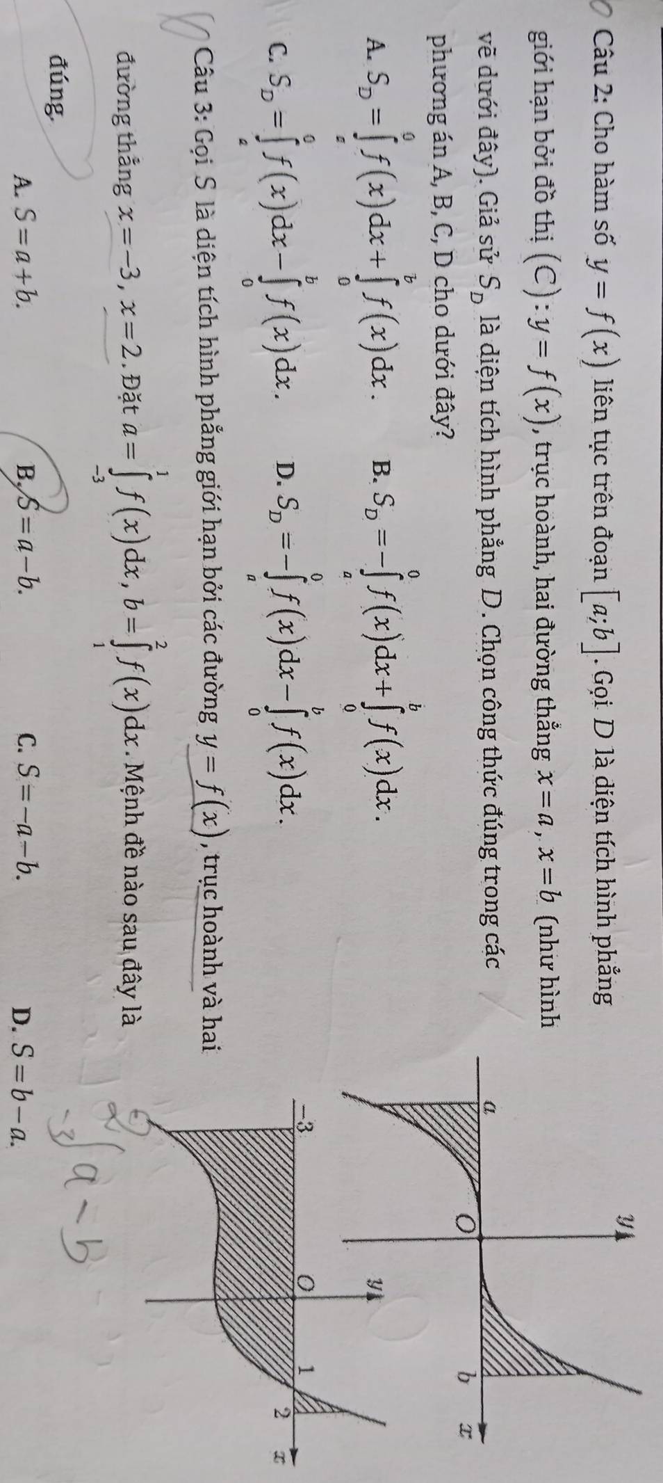 Cho hàm số y=f(x) liên tục trên đoạn [a;b]. Gọi D là diện tích hình phẳng
giới hạn bởi đồ thị (C):y=f(x) , trục hoành, hai đường thẳng x=a, x=b (như hình
vẽ dưới đây). Giả sử S_D là diện tích hình phẳng D. Chọn công thức đúng trong các 
phương án A, B, C, D cho dưới đây?
A. S_D=∈tlimits _a^(0f(x)dx+∈tlimits _0^bf(x)dx. B. S_D)=-∈tlimits _a^(0f(x)dx+∈tlimits _0^bf(x)dx.
C. S_D)=∈tlimits _a^(0f(x)dx-∈tlimits _0^bf(x)dx. D. S_D)=-∈tlimits _a^0f(x)dx-∈tlimits _0^bf(x)dx. 
Câu 3: Gọi S là diện tích hình phẳng giới hạn bởi các đường y=f(x) , trục hoành và ha
đường thẳng x=-3, x=2. Đặt a=∈tlimits _(-3)^1f(x)dx, b=∈tlimits _1^2f(x)dx Mệnh đề nào sau đây là
đúng
A. S=a+b. B, S=a-b. C. S=-a-b. D. S=b-a.