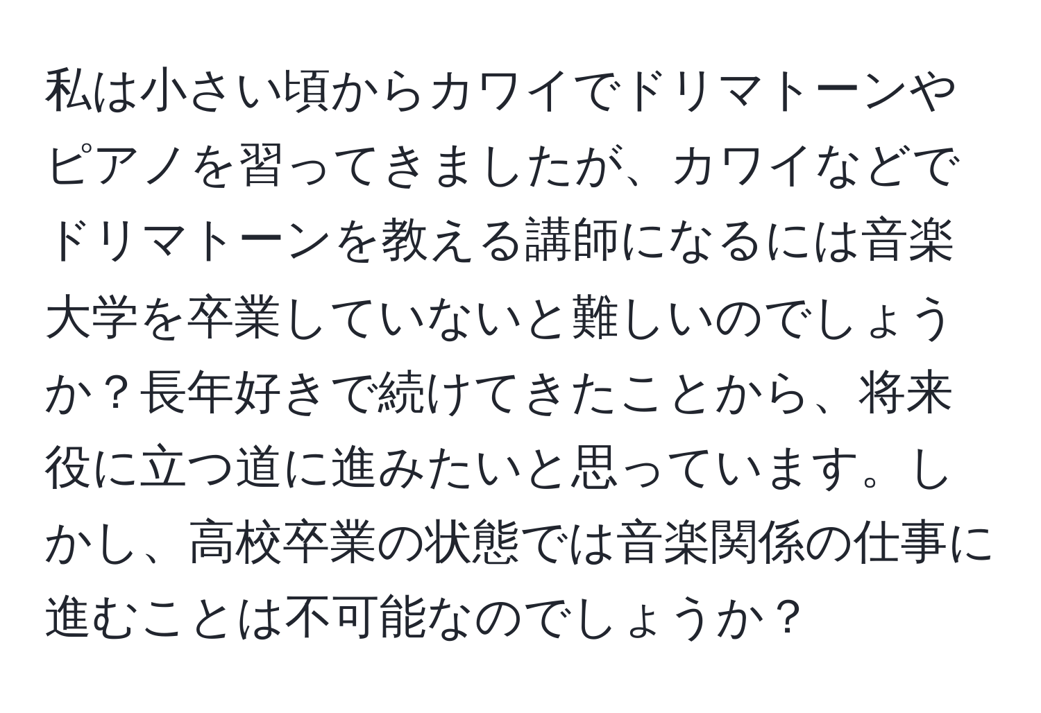 私は小さい頃からカワイでドリマトーンやピアノを習ってきましたが、カワイなどでドリマトーンを教える講師になるには音楽大学を卒業していないと難しいのでしょうか？長年好きで続けてきたことから、将来役に立つ道に進みたいと思っています。しかし、高校卒業の状態では音楽関係の仕事に進むことは不可能なのでしょうか？