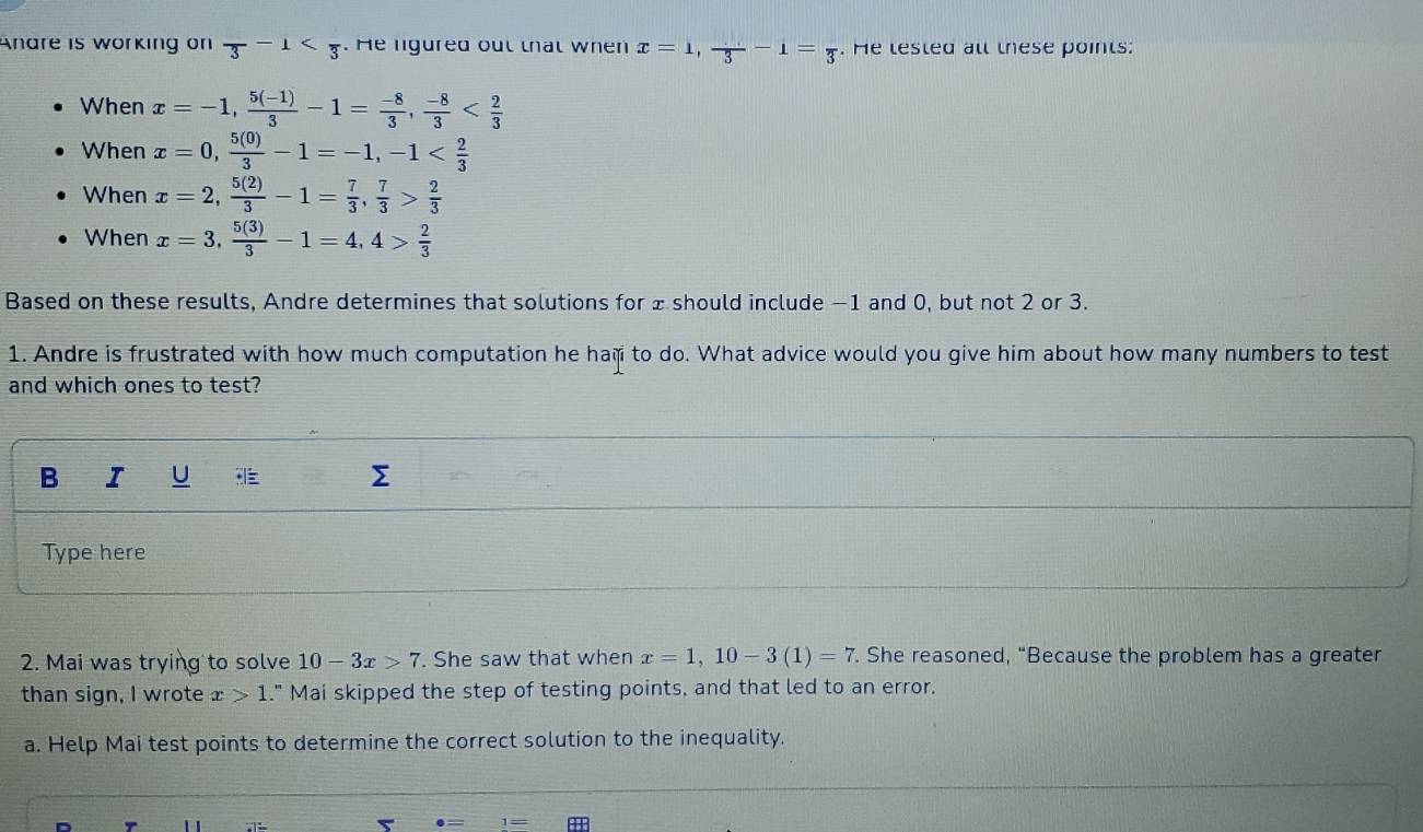 Anare is working on overline 3-1 . He ligured out that when x=1, frac 3-1=frac 3. He lested all these points: 
When x=-1,  (5(-1))/3 -1= (-8)/3 ,  (-8)/3 
When x=0,  5(0)/3 -1=-1, -1
When x=2,  5(2)/3 -1= 7/3 ,  7/3 > 2/3 
When x=3,  5(3)/3 -1=4, 4> 2/3 
Based on these results, Andre determines that solutions for x should include −1 and 0, but not 2 or 3. 
1. Andre is frustrated with how much computation he ham to do. What advice would you give him about how many numbers to test 
and which ones to test? 
B I U ∑ 
Type here 
2. Mai was trying to solve 10-3x>7. She saw that when x=1, 10-3(1)=7. She reasoned, “Because the problem has a greater 
than sign, I wrote x>1." Mai skipped the step of testing points, and that led to an error. 
a. Help Mai test points to determine the correct solution to the inequality.