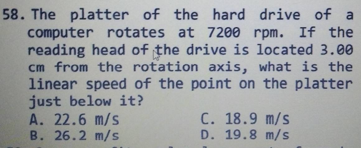 The platter of the hard drive of a
computer rotates at 7200 rpm. If the
reading head of the drive is located 3.00
cm from the rotation axis, what is the
linear speed of the point on the platter
just below it?
A. 22.6 m/s C. 18.9 m/s
B. 26.2 m/s D. 19.8 m/s