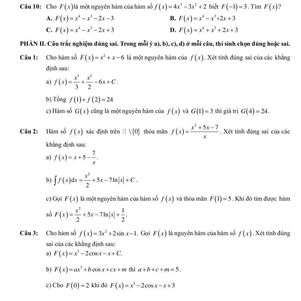 Cho F(x) là một nguyên hàm của hàm số f(x)=4x^3-3x^2+2 biết F(-1)=3. Tìm F(x) ?
A. F(x)=x^4-x^3-2x-3 B. F(x)=x^4-x^3+2x+3
C. F(x)=x^4-x^3-2x+3 D. F(x)=x^4+x^3+2x+3
PHÀN II. Câu trắc nghiệm đúng sai. Trong mỗi ý a), b), c), d) ở mỗi câu, thí sinh chọn đúng hoặc sai.
Câu 1: Cho hàm số F(x)=x^2+x-6 là một nguyên hàm của f(x). Xét tính đúng sai của các khẳng
định sau:
a) f(x)= x^3/3 + x^2/2 -6x+C.
b) Tổng f(1)+f(2)=24
c) Hàm số G(x) cũng là một nguyên hàm của f(x) và G(1)=3 thì giá trị G(4)=24.
Câu 2: Hàm số f(x) xác định trên □ vee  0 thỏa mãn f(x)= (x^2+5x-7)/x . Xét tính đúng sai của các
khẳng định sau:
a) f(x)=x+5- 7/x .
b) ∈t f(x)dx= x^2/2 +5x-7ln |x|+C.
c) Gọi F(x) là một nguyên hàm của hàm số f(x) và thỏa mãn F(1)=5. Khi đó tìm được hàm
số F(x)= x^2/2 +5x-7ln |x|+ 1/2 .
Câu 3: Cho hàm số f(x)=3x^2+2sin x-1. Gọi F(x) là nguyên hàm của hàm số f(x). Xét tính đúng
sai của các khẳng định sau:
a) F(x)=x^3-2cos x-x+C.
b) F(x)=ax^3+bcos x+cx+m thì a+b+c+m=5.
c) Cho F(0)=2 1 khi đó F(x)=x^3-2cos x-x+3