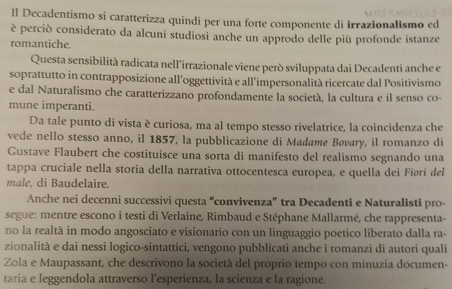 Il Decadentismo si caratterizza quindi per una forte componente di irrazionalismo ed 
è perciò considerato da alcuni studiosi anche un approdo delle più profonde istanze 
romantiche. 
Questa sensibilità radicata nell'irrazionale viene però sviluppata dai Decadenti anche e 
soprattutto in contrapposizione all'oggettività e all'impersonalità ricercate dal Positivismo 
e dal Naturalismo che caratterizzano profondamente la società, la cultura e il senso co- 
mune imperanti. 
Da tale punto di vista è curiosa, ma al tempo stesso rivelatrice, la coincidenza che 
vede nello stesso anno, il 1857, la pubblicazione di Madame Bøvary, il romanzo di 
Gustave Flaubert che costituisce una sorta di manifesto del realismo segnando una 
tappa cruciale nella storia della narrativa ottocentesca europea, e quella dei Fiøri del 
male, di Baudelaire. 
Anche nei decenni successivi questa “convivenza” tra Decadenti e Naturalisti pro- 
segue: mentre escono i testi di Verlaine, Rimbaud e Stéphane Mallarmé, che rappresenta- 
no la realtà in modo angosciato e visionario con un linguaggio poetico liberato dalla ra- 
zionalità e dai nessi logico-sintattici, vengono pubblicati anche i romanzi di autori quali 
Zola e Maupassant, che descrivono la società del proprio tempo con minuzia documen- 
taria e leggendola attraverso l’esperienza, la scienza e la ragione.