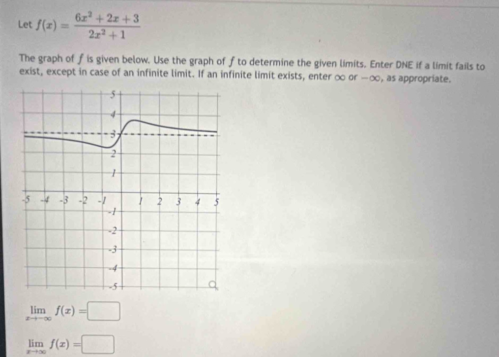 Let f(x)= (6x^2+2x+3)/2x^2+1 
The graph of f is given below. Use the graph of f to determine the given limits. Enter DNE if a limit fails to
exist, except in case of an infinite limit. If an infinite limit exists, enter ∞ or -∞, as appropriate.
limlimits _xto -∈fty f(x)=□
limlimits _xto ∈fty f(x)=□