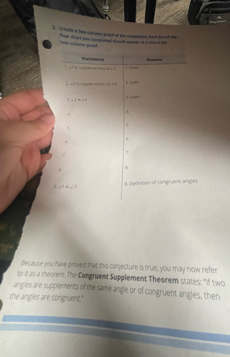 Create a two-column proof of the conjecture. Each box of the
flow chart you completed should appear as a row in the
two-column proof.
9
Because you have proved that this conjecture is true, you may now refer
to it as a theorem. The Congruent Supplement Theorem states; “If two
angles are supplements of the same angle or of congruent angles, then
the angles are congruent."