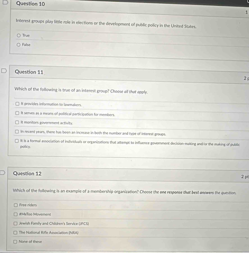 Interest groups play little role in elections or the development of public policy in the United States.
True
False
Question 11
2 
Which of the following is true of an interest group? Choose all that apply.
It provides information to lawmakers.
It serves as a means of political participation for members.
It monitors government activity.
In recent years, there has been an increase in both the number and type of interest groups.
It is a formal association of individuals or organizations that attempt to influence government decision-making and/or the making of public
policy.
Question 12
2 pt
Which of the following is an example of a membership organization? Choose the one response that best answers the question.
Free riders
#MeToo Movement
Jewish Family and Children's Service (JFCS)
The National Rifle Association (NRA)
None of these