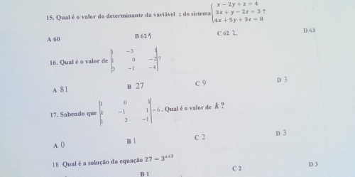 Qual é o valor do determinante da variável z do sistema.beginarrayl x-2y+z=4 3x+y-2z=3 4x+5y+3z=8endarray
A 60 C 62 L D 63
B624
16. Qual é o valor de beginvmatrix 1&-3&1 1&0&-2 3&-1&-4endvmatrix
A 81 B 27 C 9 D 3
17. Sabendo que beginvmatrix 1&0&1 4&-1&1 1&2&-1endvmatrix =6. Qualéo valor de k ?
A 0 B C 2 D 3
18 Qual é a solução da equação 27=3^(x+3) D 3
C 2
B