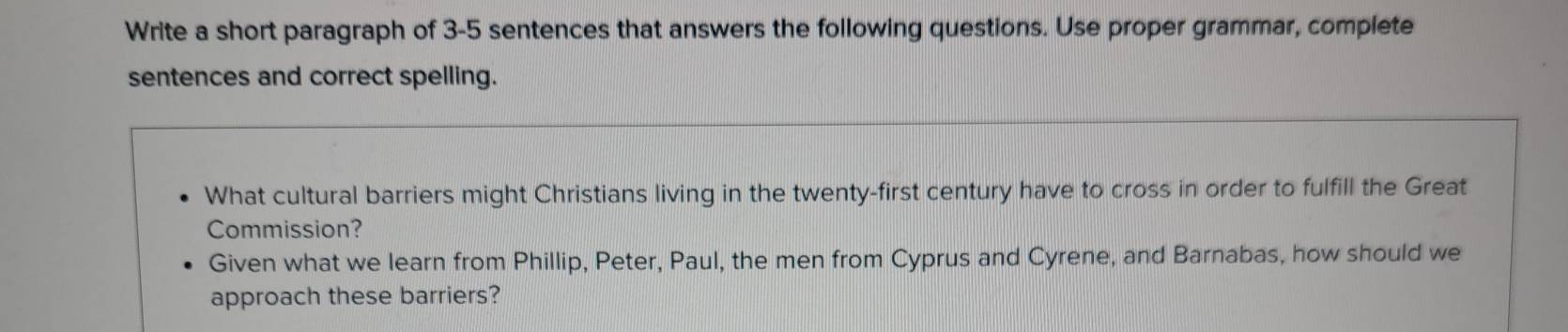 Write a short paragraph of 3-5 sentences that answers the following questions. Use proper grammar, complete 
sentences and correct spelling. 
What cultural barriers might Christians living in the twenty-first century have to cross in order to fulfill the Great 
Commission? 
Given what we learn from Phillip, Peter, Paul, the men from Cyprus and Cyrene, and Barnabas, how should we 
approach these barriers?