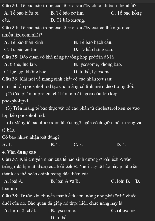 Tế bào nào trong các tế bào sau đây chứa nhiều ti thể nhất?
A. Tế bào biểu bì. B. Tế bào cơ tim. C. Tế bào hồng
cầu. D. Tế bào xương.
Câu 34: Tế bào nào trong các tế bào sau đây của cơ thể người có
nhiều lizoxom nhất?
A. Tế bào thần kinh. B. Tế bào bạch cầu.
C. Tế bào cơ tim. D. Tế bào hồng cầu.
Câu 35: Bào quan có khả năng tự tổng hợp prôtêin đó là
A. ti thể, lục lạp. B. lysosome, không bào.
C. lục lạp, không bào. D. ti thể, lysosome.
Câu 36: Khi nói về màng sinh chất có các nhận xét sau:
(1) Hai lớp phospholipid tạo cho màng có tính mềm dẻo tương đổi.
(2) Các phân tử protein chi bám ở mặt ngoài của lớp kép
phospholipid.
(3) Trên màng tế bào thực vật có các phân tử cholesterol xen kẽ vào
lớp kép phospholipid.
(4) Màng tế bảo được xem là cửa ngõ ngăn cách giữa môi trường và
tế bào.
Có bao nhiêu nhận xét đúng?
A. 1. B. 2. C. 3. D. 4.
4. Vận dụng cao
Câu 37: Khi chuyển nhân của tế bào sinh dưỡng ở loài ếch A vào
trứng ( đã bị mất nhân) của loài ếch B. Nuôi cấy tế bào này phát triển
thành cơ thể hoàn chinh mang đặc điểm của
A. loài A. B. loài A và B. C. loài B. D.
loài mới.
Câu 38: Trước khi chuyển thành ếch con, nòng nọc phải "cắt" chiếc
đuôi của nó. Bào quan đã giúp nó thực hiện chức năng này là
A. lưới nội chất. B. lysosome. C. ribosome.
D. ti thể.