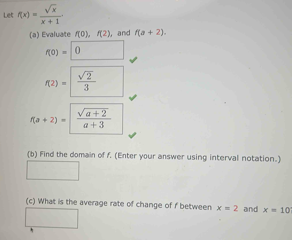 Let f(x)= sqrt(x)/x+1  · 
(a) Evaluate f(0), f(2) , and f(a+2).
f(0)=□ 0
f(2)= sqrt(2)/3 
f(a+2)=  (sqrt(a+2))/a+3 
(b) Find the domain of f. (Enter your answer using interval notation.) 
(c) What is the average rate of change of f between x=2 and x=10