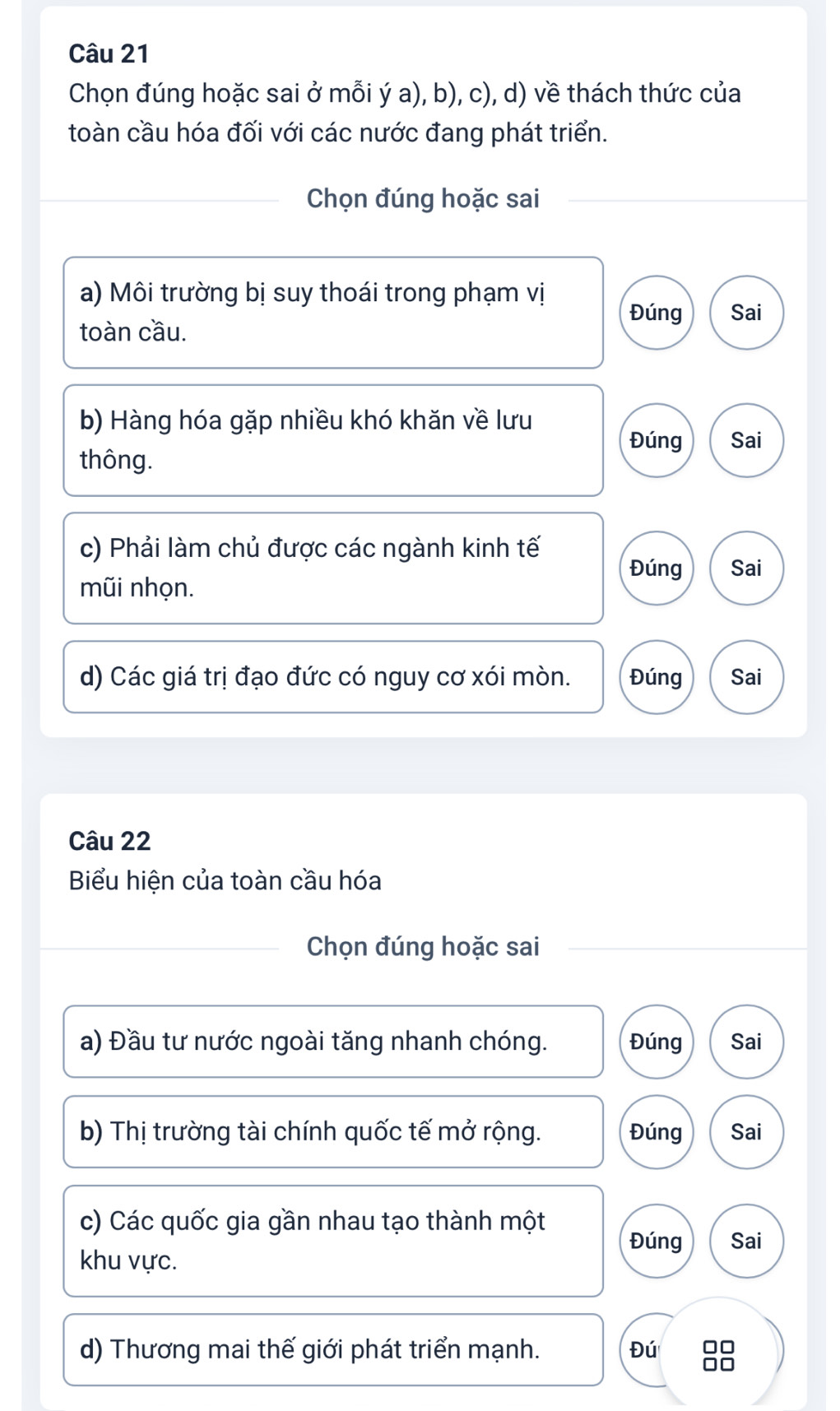 Chọn đúng hoặc sai ở mỗi ý a), b), c), d) về thách thức của
toàn cầu hóa đối với các nước đang phát triển.
Chọn đúng hoặc sai
a) Môi trường bị suy thoái trong phạm vị
Đúng Sai
toàn cầu.
b) Hàng hóa gặp nhiều khó khăn về lưu
Đúng Sai
thông.
c) Phải làm chủ được các ngành kinh tế
Đúng Sai
mũi nhọn.
d) Các giá trị đạo đức có nguy cơ xói mòn. Đúng Sai
Câu 22
Biểu hiện của toàn cầu hóa
Chọn đúng hoặc sai
a) Đầu tư nước ngoài tăng nhanh chóng. Đúng Sai
b) Thị trường tài chính quốc tế mở rộng. Đúng Sai
c) Các quốc gia gần nhau tạo thành một
Đúng Sai
khu vực.
d) Thương mai thế giới phát triển mạnh. Đú 88