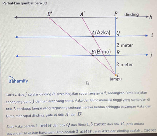 Perhatikan gambar berikut!
Garis i dan j sejajar dinding . Azka berjalan sepanjang garis  , sedangkan Bimo berjalan
sepanjang garis j dengan arah yang sama. Azka dan Bimo memiliki tinggi yang sama dan di
titik L terdapat lampu yang terpasang setinggi mereka berdua sehingga bayangan Azka dan
Bimo mencapai dinding, yaitu di titik A' dan B'.
Saat Azka berada 1 meter dari titik Q dan Bimo 1,5 meter dari titik R. jarak antara
bayangan Azka dan bayangan Bimo adalah 3 meter. Jarak Azka dari dinding adalah ... meter