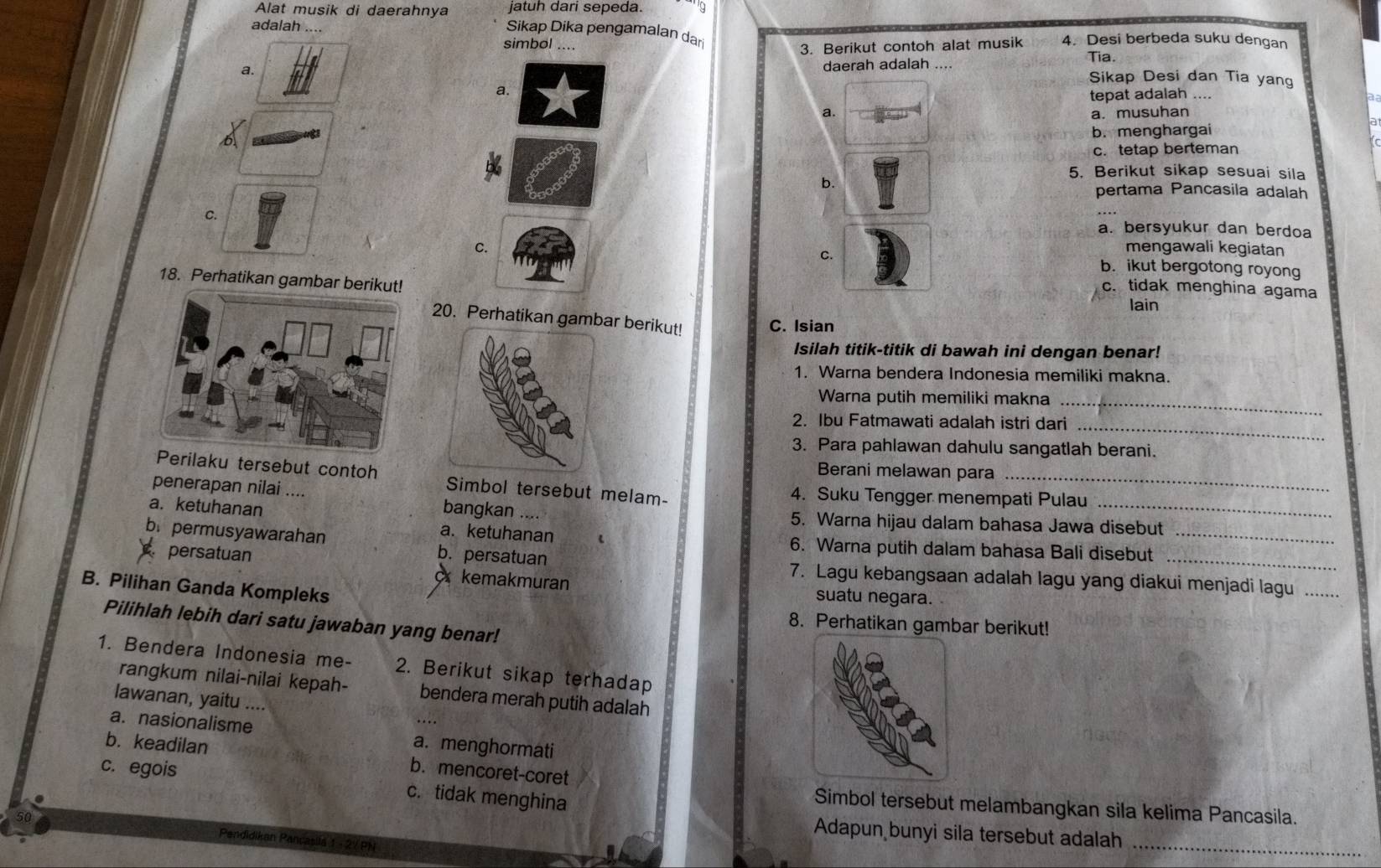 jatuh dari sepeda.
Alat musik di daerahnya Sikap Dika pengamalan dar
adalah 4. Desi berbeda suku dengan
simbol ....
3. Berikut contoh alat musik
Tia.
a. daerah adalah ....
Sikap Desi dan Tia yang
a.
tepat adalah …
a. a. musuhan
b. menghargai
6
c. tetap berteman
b.
5. Berikut sikap sesuai sila
pertama Pancasila adalah
C.
a. bersyukur dan berdoa
C mengawali kegiatan
C. b. ikut bergotong royong
18. Perhatikan gambar berikut!
c. tidak menghina agama
lain
20. Perhatikan gambar berikut! C. Isian
Isilah titik-titik di bawah ini dengan benar!
1. Warna bendera Indonesia memiliki makna.
Warna putih memiliki makna_
2. Ibu Fatmawati adalah istri dari_
3. Para pahlawan dahulu sangatlah berani.
Berani melawan para
Perilaku tersebut contoh Simbol tersebut melam-
_
penerapan nilai .... bangkan ....
4. Suku Tengger menempati Pulau
a. ketuhanan 5. Warna hijau dalam bahasa Jawa disebut
b. permusyawarahan b. persatuan
a.ketuhanan 6. Warna putih dalam bahasa Bali disebut_
persatuan 7. Lagu kebangsaan adalah lagu yang diakui menjadi lagu_
B. Pilihan Ganda Kompleks
kemakmuran suatu negara.
Pilihlah lebih dari satu jawaban yang benar!
8. Perhatikan gambar berikut!
1. Bendera Indonesia me- 2. Berikut sikap terhadap
rangkum nilai-nilai kepah- bendera merah putih adalah
lawanan, yaitu ....
a. nasionalisme a. menghormati
b. keadilan b. mencoret-coret
c. egois c. tidak menghina
Simbol tersebut melambangkan sila kelima Pancasila.
Adapun bunyi sila tersebut adalah_
Pendidikan Pançasila 1 - 27PN