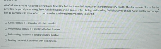 Alex's doctor says he has great strength and flexibility, but she is worried about Alex's cardiorespiratory health. The doctor asks him to list the
activities he participates in regularly. Alex lists weightlifting, karate, rollerblading, and bowling. Which activity should,Alex's doctor encourage
him to participate in more often to increase his cardiorespiratory health? (3 points)
Karate, because it is anaerobic with short duration
Weightlifting, because it is aerobic with short duration
Rollerblading, because it is aerobic with long duration
Bowling, because it is anaerobic with long duration