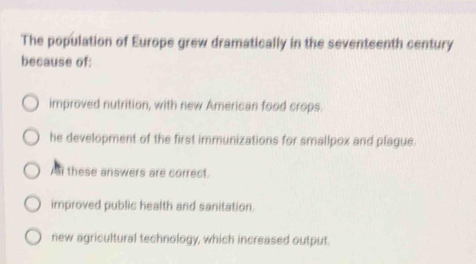 The population of Europe grew dramatically in the seventeenth century
because of:
improved nutrition, with new American food crops.
he development of the first immunizations for smallpox and plague.
Al these answers are correct.
improved public health and sanitation.
new agricultural technology, which increased output.