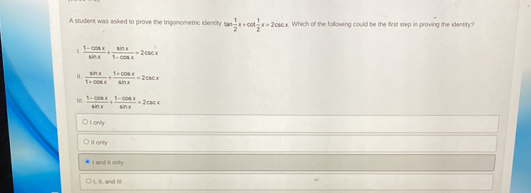 A student was asked to prove the trigonometric identity tan  1/2 x+cot  1/2 x=2csc x. Which of the following could be the first step in proving the identity?
1.  (1-cos x)/sin x + sin x/1-cos x =2csc x
H.  sin x/1+cos x + (1+cos x)/sin x =2csc x
I.  (1-cos x)/sin x + (1-cos x)/sin x =2csc x
I only
Il only
I and II only
I, II, and Iil