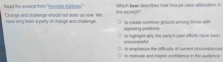 Read the excerpt from "Keynote Address." Which best describes how Inouye uses alliteration in
Change and challenge should not deter us now. We the excerpt?
have long been a party of change and challenge. to create common ground among those with
opposing positions
to highlight why the party's past efforts have been
unsuccessful
to emphasize the difficulty of current circumstances
to motivate and inspire confidence in the audience