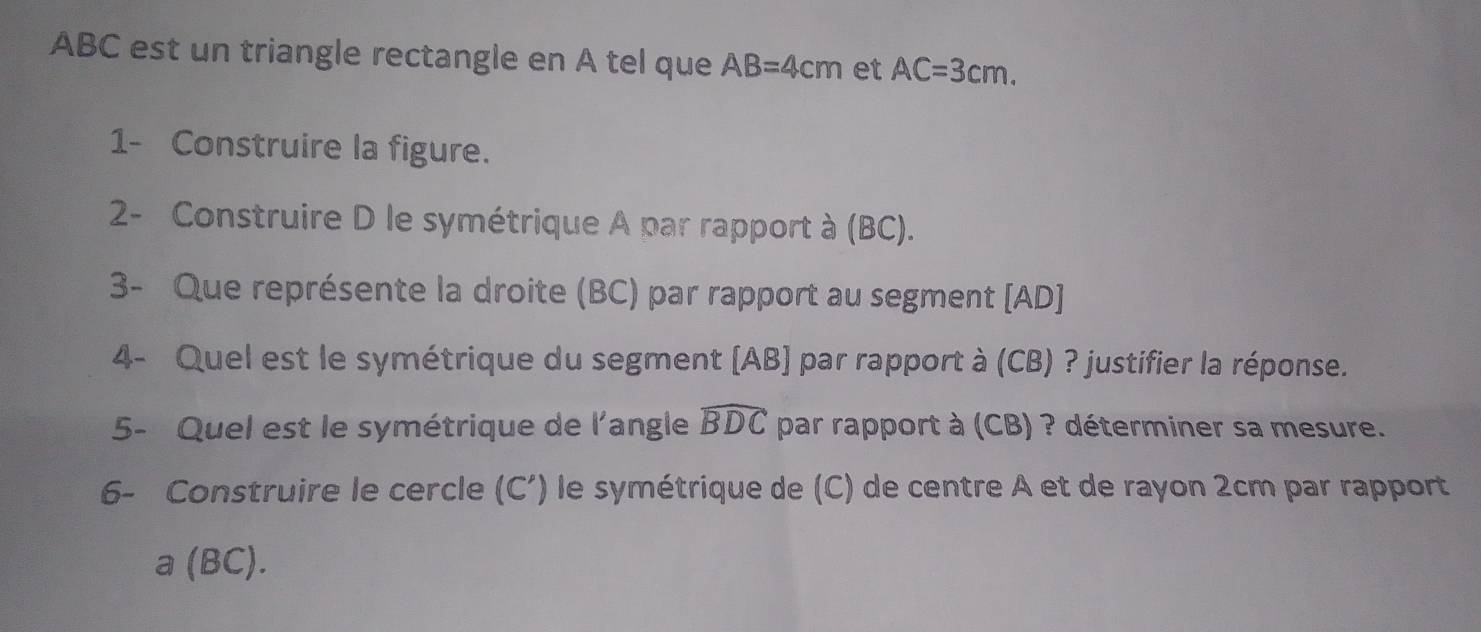 ABC est un triangle rectangle en A tel que AB=4cm et AC=3cm. 
1- Construire la figure. 
2- Construire D le symétrique A par rapport à (BC). 
3- Que représente la droite (BC) par rapport au segment [ AD ] 
4- Quel est le symétrique du segment [ AB ] par rapport à (CB) ? justifier la réponse. 
5- Quel est le symétrique de l'angle widehat BDC par rapport à (CB) ? déterminer sa mesure. 
6- Construire le cercle (C ’) le symétrique de (C) de centre A et de rayon 2cm par rapport 
a (BC).