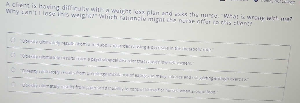 Home | HCI College
A client is having difficulty with a weight loss plan and asks the nurse, "What is wrong with me?
Why can't I lose this weight?" Which rationale might the nurse offer to this client?
"Obesity ultimately results from a metabolic disorder causing a decrease in the metabolic rate."
"Obesity ultimately results from a psychological disorder that causes low self-esteem."
"Obesity ultimately results from an energy imbalance of eating too many calories and not getting enough exercise."
"Obesity ultimately results from a person's inability to control himself or herself when around food."