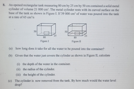 An opened rectangular tank measuring 80 cm by 25 cm by 50 cm contained a solid metal 
cylinder of volume 21000cm^3. The metal cylinder rests with its curved surface on the 
base of the tank as shown in Figure I. If 39000cm^3 of water was poured into the tank 
at a rate of 65cm^3 s 

Figure I Figure II 
(a) how long does it take for all the water to be poured into the container? 
(b) Given that the water just covers the cylinder as shown in Figure II, calculate 
(i) the depth of the water in the container. 
(ii) the radius of the cylinder. 
(iii) the height of the cylinder. 
(c) The cylinder is now removed from the tank. By how much would the water level 
drop?