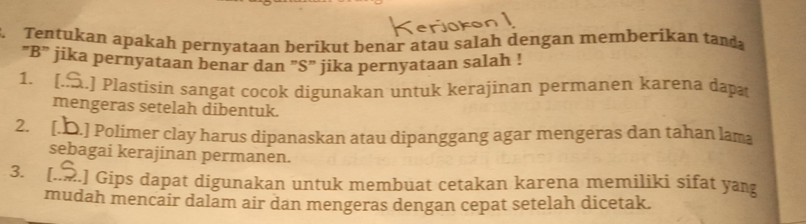 Tentukan apakah pernyataan berikut benar atau salah dengan memberikan tand
“ B ” jika pernyataan benar dan ”S” jika pernyataan salah !
1. [..] Plastisin sangat cocok digunakan untuk kerajinan permanen karena dapa
mengeras setelah dibentuk.
2. [.D.] Polimer clay harus dipanaskan atau dipanggang agar mengeras dan tahan lama
sebagai kerajinan permanen.
3. [..] Gips dapat digunakan untuk membuat cetakan karena memiliki sifat yang
mudah mencair dalam air dan mengeras dengan cepat setelah dicetak.