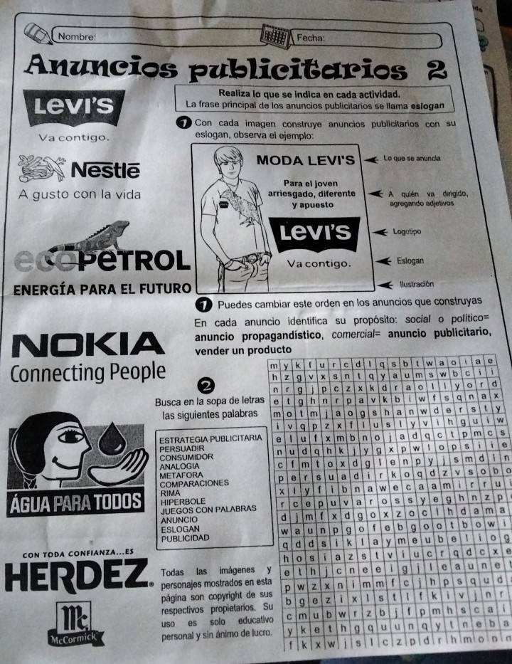 Nombre: Fecha: 
Anuncios publicitarios 2 
Realiza lo que se indica en cada actividad. 
Levi's La frase principal de los anuncios publicitarios se llama eslogan 
Con cada imagen construye anuncios publicitarios con su 
Va contigo. eslogan, observa el ejemplo: 
Nestle 
MODA LEVI'S Lo que se anuncia 
Para el joven 
A gusto con la vida arriesgado, diferente A quién va dingido, 
y apuesto agregando adjetivos 
levi's Logatipo 
a Petrol Va contigo. Eslogan 
ENERGÍA PARA EL FUTURO Ilustración 
0 Puedes cambiar este orden en los anuncios que construyas 
En cada anuncio identifica su propósito: social o político= 
NOKIA anuncio propagandístico, comercial= anuncio publicitario, 
vender un pro 
Connecting People 
2 
Busca en la sopa de letrasx 
las siguientes palabras y 
ESTRATEGIA PUBLICITARIAw 
s 
PERSUADIR e 
CONSUMIDOR 
ANALOGIA n 
METAFORA b 0 
COMPARACIONES 
Água para todos RIMA HIPERBOLE u 
JUEGOS CON PALABRASp 
ANUNCIO a 
ESLOGAN 
PUBLICIDAD i 
CON TODA CONFIANZA.ES 9
x e 
Todas las imágenes e 
HERDEZ. personajes mostrados en esd 
página son copyright de s 
1 respectivos propietarios. r 
uso es solo educati i 
McCormick personal y sin ánimo de lucr a 
ln