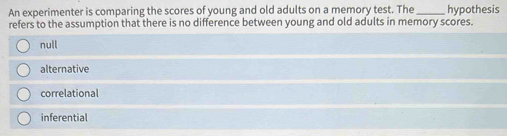 An experimenter is comparing the scores of young and old adults on a memory test. The _hypothesis
refers to the assumption that there is no difference between young and old adults in memory scores.
null
alternative
correlational
inferential