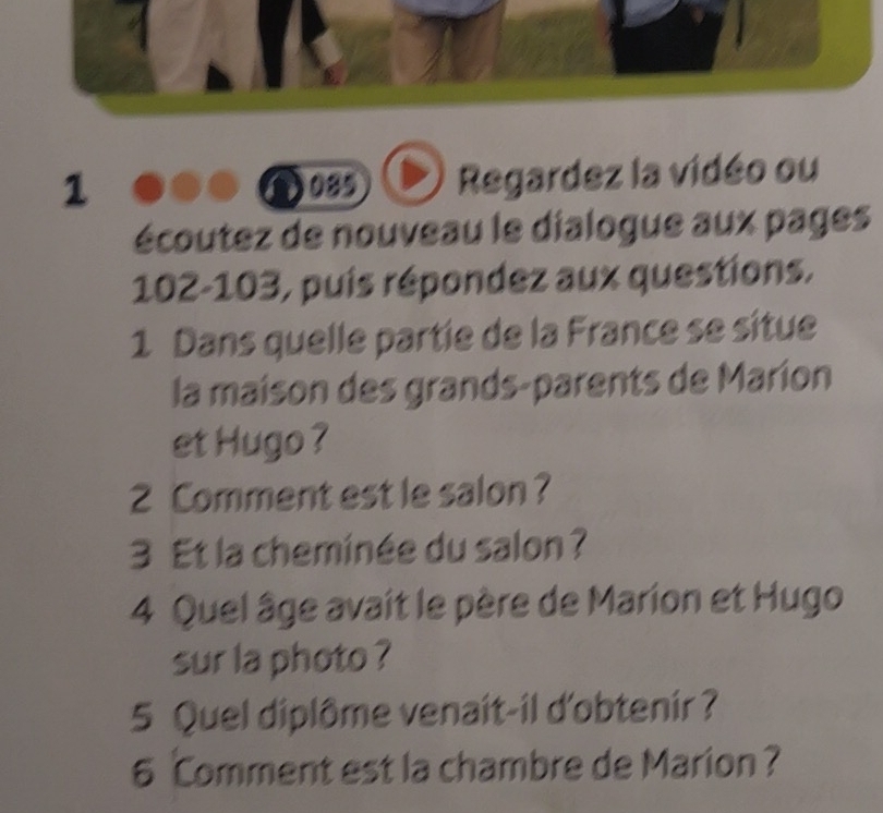 1 089 Regardez la vidéo ou 
écoutez de nouveau le dialogue aux pages 
102-103, puis répondez aux questions. 
1 Dans quelle partie de la France se situe 
la maison des grands-parents de Maríon 
et Hugo ? 
2 Comment est le salon ? 
3 Et la cheminée du salon ? 
4 Quel âge avait le père de Marion et Hugo 
sur la photo ? 
5 Quel diplôme venait-il d'obtenir ? 
6 Comment est la chambre de Marion?