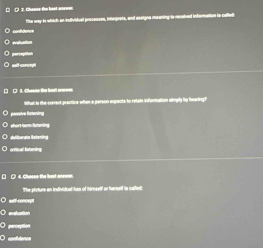 Choose the best answer.
The way in which an individual processes, interprets, and assigns meaning to received information is called:
confidence
evaluation
perception
self-concept
3. Choose the best answer.
What is the correct practice when a person expects to retain information simply by hearing?
passive listening
short-term listening
deliberate listening
critical listening
4. Choose the best answer.
The picture an individual has of himself or herself is called:
self-concept
evaluation
perception
confidence