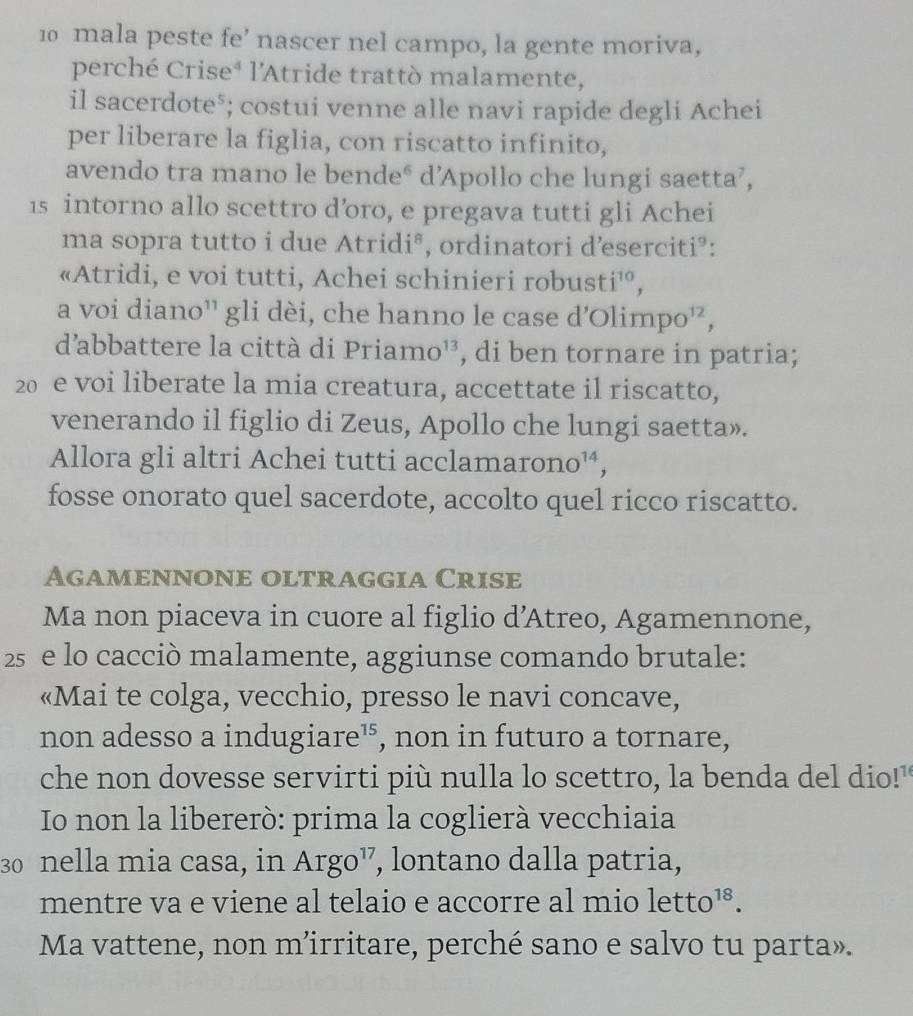 mala peste fe’ nascer nel campo, la gente moriva, 
perché Crise⁴ l'Atride trattò malamente, 
il sacerdote⁵; costui venne alle navi rapide degli Achei 
per liberare la figlia, con riscatto infinito, 
avendo tra mano le bende° d’Apollo che lungi saetta’,
15 intorno allo scettro d’oro, e pregava tutti gli Achei 
ma sopra tutto i due Atridi®, ordinatori d’eserciti³: 
«Atridi, e voi tutti, Achei schinieri robust i^(10)
a voi diano'' gli dèi, che hanno le case d’Olim po^(12)
d'abbattere la città di Priamo^(13) , di ben tornare in patria;
20 e voi liberate la mia creatura, accettate il riscatto, 
venerando il figlio di Zeus, Apollo che lungi saetta». 
Allora gli altri Achei tutti accla marono^(14), 
fosse onorato quel sacerdote, accolto quel ricco riscatto. 
Agamennone oltraggia Crise 
Ma non piaceva in cuore al figlio d’Atreo, Agamennone,
25 e lo cacciò malamente, aggiunse comando brutale: 
«Mai te colga, vecchio, presso le navi concave, 
non adesso a indugiare¹, non in futuro a tornare, 
che non dovesse servirti più nulla lo scettro, la benda del dio!" 
Io non la libererò: prima la coglierà vecchiaia
30 nella mia casa, in Argo¹, lontano dalla patria, 
mentre va e viene al telaio e accorre al mio letto^(18). 
Ma vattene, non m’irritare, perché sano e salvo tu parta».