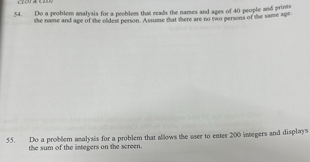 CLOT & CLO2 
54. Do a problem analysis for a problem that reads the names and ages of 40 people and prints 
the name and age of the oldest person. Assume that there are no two persons of the same age. 
55. Do a problem analysis for a problem that allows the user to enter 200 integers and displays 
the sum of the integers on the screen.