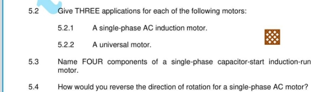 5.2 Give THREE applications for each of the following motors: 
5.2.1 A single-phase AC induction motor. 
5.2.2 A universal motor. 
5.3 Name FOUR components of a single-phase capacitor-start induction-run 
motor. 
5.4 How would you reverse the direction of rotation for a single-phase AC motor?