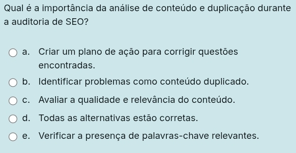 Qual é a importância da análise de conteúdo e duplicação durante
a auditoria de SEO?
a. Criar um plano de ação para corrigir questões
encontradas.
b. Identificar problemas como conteúdo duplicado.
c. Avaliar a qualidade e relevância do conteúdo.
d. Todas as alternativas estão corretas.
e. Verificar a presença de palavras-chave relevantes.