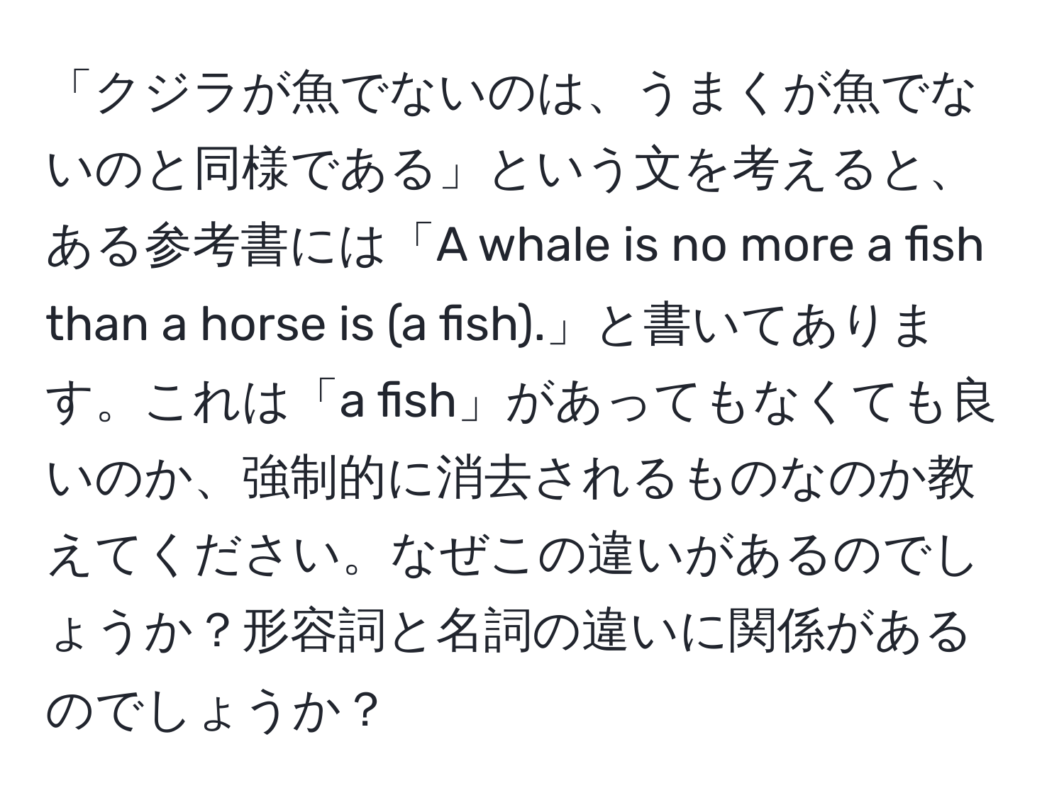 「クジラが魚でないのは、うまくが魚でないのと同様である」という文を考えると、ある参考書には「A whale is no more a fish than a horse is (a fish).」と書いてあります。これは「a fish」があってもなくても良いのか、強制的に消去されるものなのか教えてください。なぜこの違いがあるのでしょうか？形容詞と名詞の違いに関係があるのでしょうか？