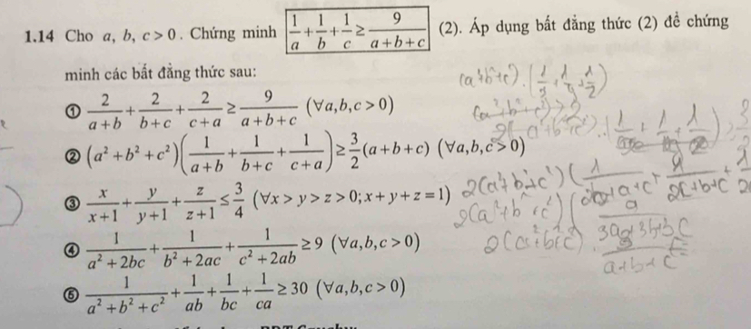 1.14 Cho a, b, c>0. Chứng minh  1/a + 1/b + 1/c ≥  9/a+b+c  (2). Áp dụng bất đẳng thức (2) đề chứng 
minh các bất đẳng thức sau: 
①  2/a+b + 2/b+c + 2/c+a ≥  9/a+b+c (forall a,b,c>0)
② (a^2+b^2+c^2)( 1/a+b + 1/b+c + 1/c+a )≥  3/2 (a+b+c)(forall a,b,c>0)
③  x/x+1 + y/y+1 + z/z+1 ≤  3/4 (forall x>y>z>0;x+y+z=1)
④  1/a^2+2bc + 1/b^2+2ac + 1/c^2+2ab ≥ 9(forall a,b,c>0)
⑤  1/a^2+b^2+c^2 + 1/ab + 1/bc + 1/ca ≥ 30(forall a,b,c>0)