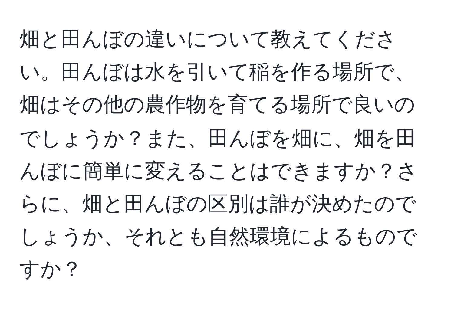 畑と田んぼの違いについて教えてください。田んぼは水を引いて稲を作る場所で、畑はその他の農作物を育てる場所で良いのでしょうか？また、田んぼを畑に、畑を田んぼに簡単に変えることはできますか？さらに、畑と田んぼの区別は誰が決めたのでしょうか、それとも自然環境によるものですか？