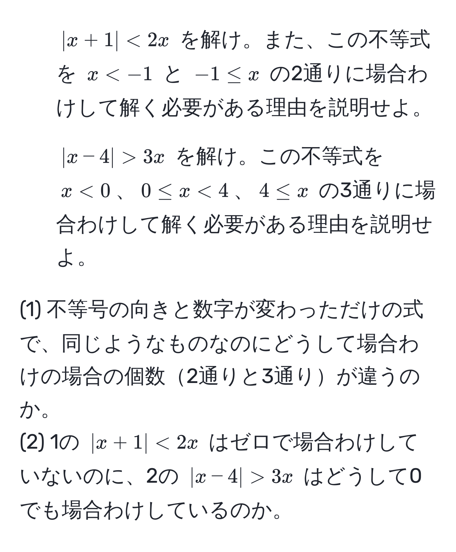 $|x+1| < 2x$ を解け。また、この不等式を $x < -1$ と $-1 ≤ x$ の2通りに場合わけして解く必要がある理由を説明せよ。

2. $|x-4| > 3x$ を解け。この不等式を $x < 0$、$0 ≤ x < 4$、$4 ≤ x$ の3通りに場合わけして解く必要がある理由を説明せよ。

(1) 不等号の向きと数字が変わっただけの式で、同じようなものなのにどうして場合わけの場合の個数2通りと3通りが違うのか。  
(2) 1の $|x+1| < 2x$ はゼロで場合わけしていないのに、2の $|x-4| > 3x$ はどうして0でも場合わけしているのか。