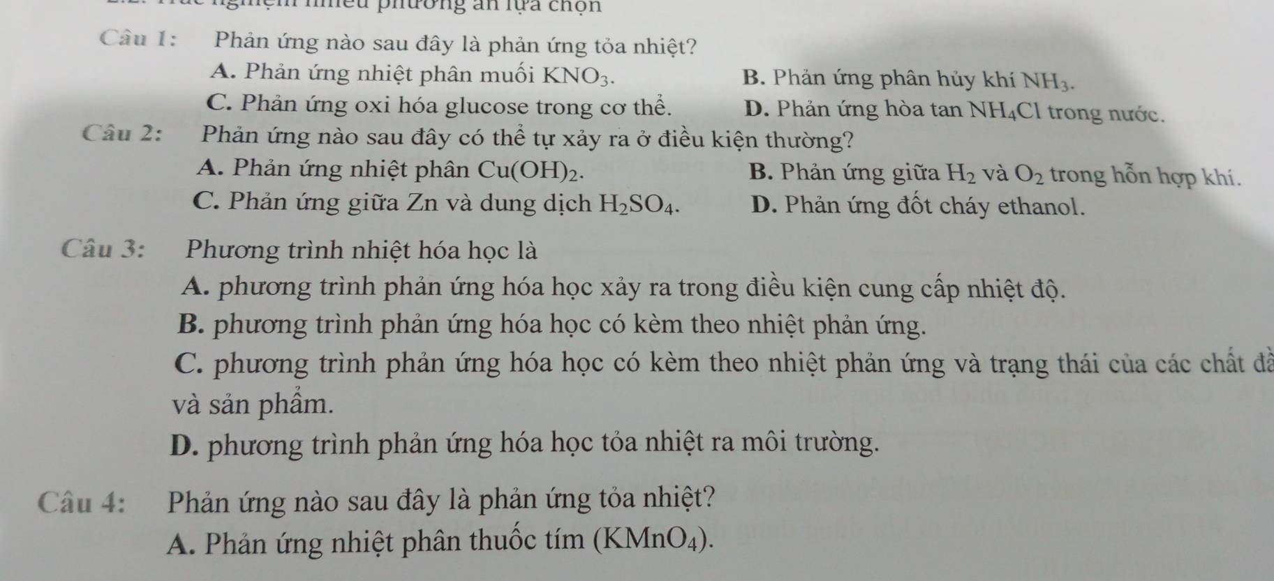 nhều phương an lựa chộn
Câu 1: Phản ứng nào sau đây là phản ứng tỏa nhiệt?
A. Phản ứng nhiệt phân muối KNO_3. B. Phản ứng phân hủy khí NH_3.
C. Phản ứng oxi hóa glucose trong cơ thể. D. Phản ứng hòa tan NH I_4 Cl trong nước.
Câu 2: Phản ứng nào sau đây có thể tự xảy ra ở điều kiện thường?
A. Phản ứng nhiệt phân Cu(OH)_2. B. Phản ứng giữa H_2 và O_2 trong hỗn hợp khí.
C. Phản ứng giữa Zn và dung dịch H_2SO_4. D. Phản ứng đốt cháy ethanol.
Câu 3: Phương trình nhiệt hóa học là
A. phương trình phản ứng hóa học xảy ra trong điều kiện cung cấp nhiệt độ.
B. phương trình phản ứng hóa học có kèm theo nhiệt phản ứng.
C. phương trình phản ứng hóa học có kèm theo nhiệt phản ứng và trạng thái của các chất đã
và sản phầm.
D. phương trình phản ứng hóa học tỏa nhiệt ra môi trường.
Câu 4: Phản ứng nào sau đây là phản ứng tỏa nhiệt?
A. Phản ứng nhiệt phân thuốc tím (KMnO₄).