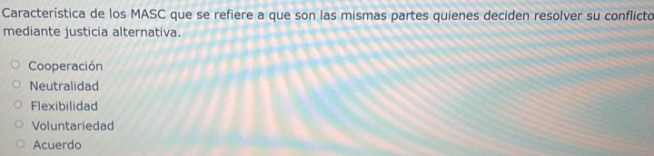 Característica de los MASC que se refiere a que son las mismas partes quienes deciden resolver su conflicto
mediante justicia alternativa.
Cooperación
Neutralidad
Flexibilidad
Voluntariedad
Acuerdo