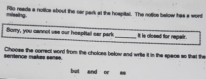 Rio reads a notice about the car park at the hospital. The notice below has a word 
missing. 
Sorry, you cannot use our hospital car park _it is closed for repair. 
Choose the correct word from the choices below and write it in the space so that the 
sentence makes sense. 
but and or