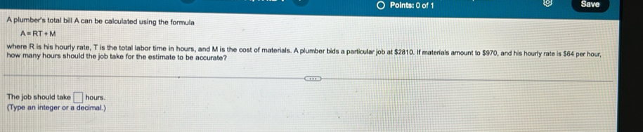 Save 
A plumber's total bill A can be calculated using the formula
A=RT+M
where R is his hourly rate, T is the total labor time in hours, and M is the cost of materials. A plumber bids a particular job at $2810. If materials amount to $970, and his hourly rate is $64 per hour, 
how many hours should the job take for the estimate to be accurate? 
The job should take □ hours. 
(Type an integer or a decimal.)