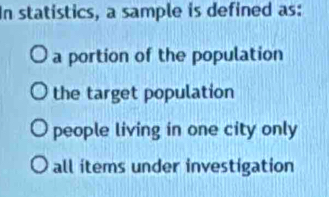 In statistics, a sample is defined as:
a portion of the population
the target population
people living in one city only
all items under investigation