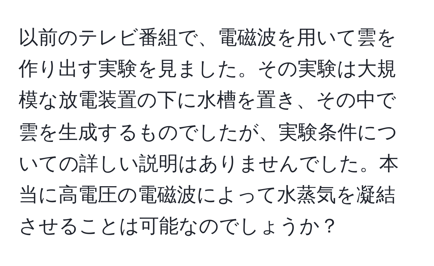 以前のテレビ番組で、電磁波を用いて雲を作り出す実験を見ました。その実験は大規模な放電装置の下に水槽を置き、その中で雲を生成するものでしたが、実験条件についての詳しい説明はありませんでした。本当に高電圧の電磁波によって水蒸気を凝結させることは可能なのでしょうか？