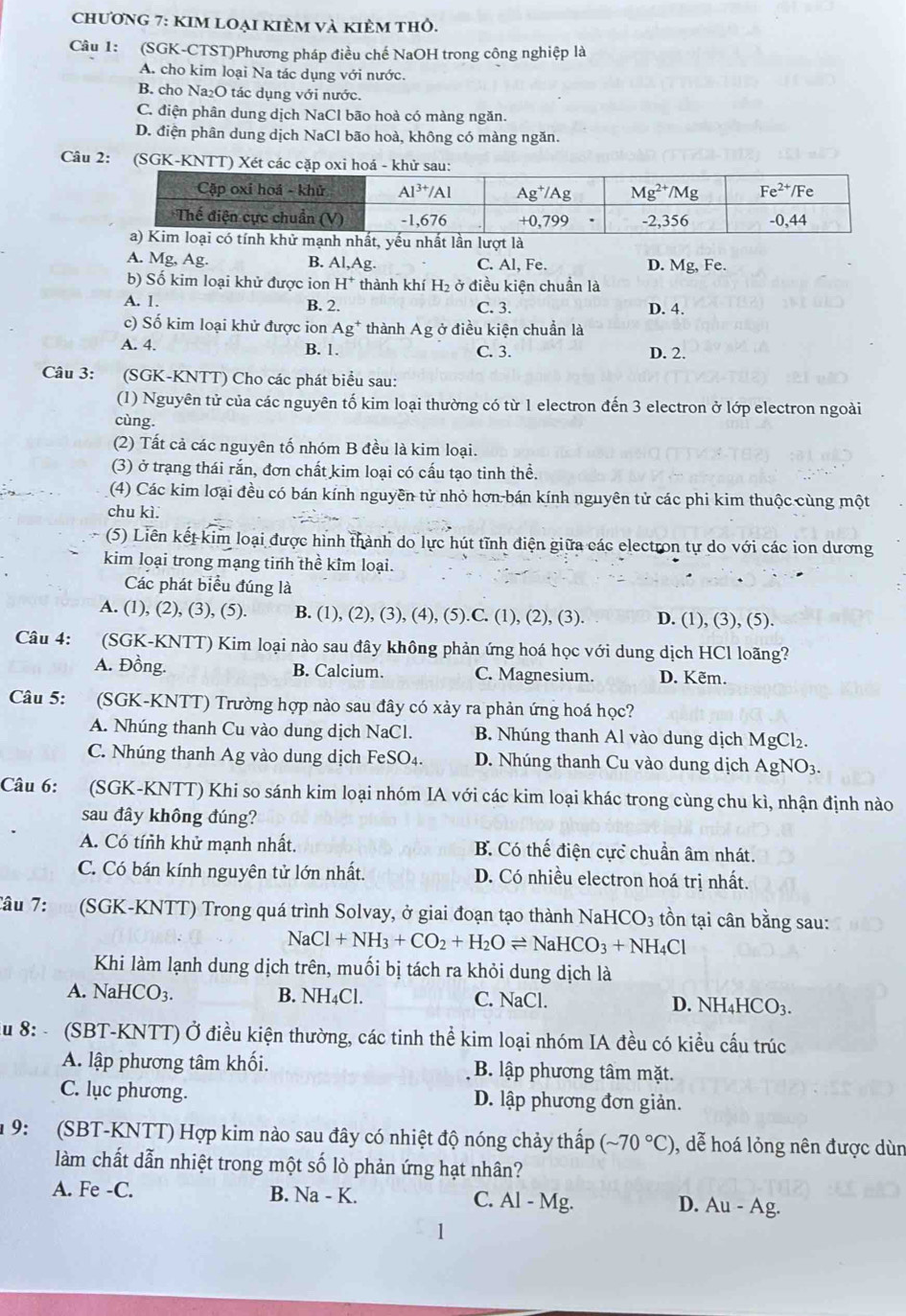 chương 7: KIM LOẠi KIÈm và KIÈm thỏ.
Câu 1: (SGK-CTST)Phương pháp điều chế NaOH trong công nghiệp là
A. cho kim loại Na tác dụng với nước.
B. cho Na₂O tác dụng với nước.
C. điện phân dung dịch NaCl bão hoà có màng ngăn.
D. điện phân dung dịch NaCl bão hoà, không có màng ngăn.
Câu 2:
A. Mg, Ag. B. AL Ag. C. Al, Fe. D. Mg, Fe.
b) Số kim loại khử được ion H^+ thành khí H_2 ở điều kiện chuẩn là
A. 1. B. 2. C. 3. D. 4.
c) Số kim loại khử được ion Ag thành Ag ở điều kiện chuẩn là
A. 4. B. 1. C. 3. D. 2.
Câu 3: (SGK-KNTT) Cho các phát biểu sau:
(1) Nguyên tử của các nguyên tố kim loại thường có từ 1 electron đến 3 electron ở lớp electron ngoài
cùng.
(2) Tất cả các nguyên tố nhóm B đều là kim loại.
(3) ở trạng thái rắn, đơn chất kim loại có cấu tạo tinh thể.
(4) Các kim loại đều có bán kính nguyên tử nhỏ hơn bán kính nguyên tử các phi kim thuộc cùng một
chu kì.
(5) Liên kết kim loại được hình thành do lực hút tĩnh điện giữa các electron tự do với các ion dương
kim loại trong mạng tinh thể kim loại.
Các phát biểu đúng là
A. (1), (2), (3), (5). B. (1), (2), (3), (4), (5).C. (1), (2), (3). D. (1), (3), (5).
Câu 4: (SGK-KNTT) Kim loại nào sau đây không phản ứng hoá học với dung dịch HCl loãng?
A. Đồng. B. Calcium. C. Magnesium. D. Kẽm.
Câu 5: (SGK-KNTT) Trường hợp nào sau đây có xảy ra phản ứng hoá học?
A. Nhúng thanh Cu vào dung dịch NaCl. B. Nhúng thanh Al vào dung dịch MgCl₂.
C. Nhúng thanh Ag vào dung dịch FeSO₄. D. Nhúng thanh Cu vào dung dịch AgNO3.
Câu 6: (SGK-KNTT) Khi so sánh kim loại nhóm IA với các kim loại khác trong cùng chu kì, nhận định nào
sau đây không đúng?
A. Có tính khử mạnh nhất. B. Có thế điện cực chuẩn âm nhát.
C. Có bán kính nguyên tử lớn nhất. D. Có nhiều electron hoá trị nhất.
Câu  7    (SGK-KNTT) Trong quá trình Solvay, ở giai đoạn tạo thành NaHCO₃ tồn tại cân bằng sau:
NaCl+NH_3+CO_2+H_2Oleftharpoons NaHCO_3+NH_4Cl
Khi làm lạnh dung dịch trên, muối bị tách ra khỏi dung dịch là
A. NaHCO3. B. NH₄Cl. C. NaCl. D. NH4HCO3.
u 8: - (SBT-KNTT) Ở điều kiện thường, các tinh thể kim loại nhóm IA đều có kiều cấu trúc
A. lập phương tâm khối. B. lập phương tâm mặt.
C. lục phương. D. lập phương đơn giản.
9: (SBT-KNTT) Hợp kim nào sau đây có nhiệt độ nóng chảy thấp (sim 70°C) , dễ hoá lỏng nên được dùn
làm chất dẫn nhiệt trong một số lò phản ứng hạt nhân?
A. Fe -C. B. Na - K. C. Al - Mg. D. Au - Ag.
