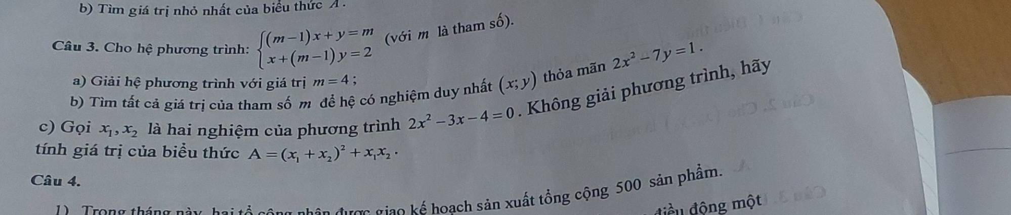 Tìm giá trị nhỏ nhất của biểu thức A . 
Câu 3. Cho hệ phương trình: beginarrayl (m-1)x+y=m x+(m-1)y=2endarray. (với m là tham shat O).
2x^2-7y=1. 
a) Giải hệ phương trình với giá trị m=4 : 
b) Tìm tất cả giá trị của tham số m để hệ có nghiệm duy nhất (x;y) thỏa mãn 
c) Gọi x_1, x_2 là hai nghiệm của phương trình 2x^2-3x-4=0. Không giải phương trình, hãy 
tính giá trị của biểu thức A=(x_1+x_2)^2+x_1x_2·
Câu 4. 
Tron g 
i ế h sản xuất tổng cộng 500 sản phẩm. 
điều động một