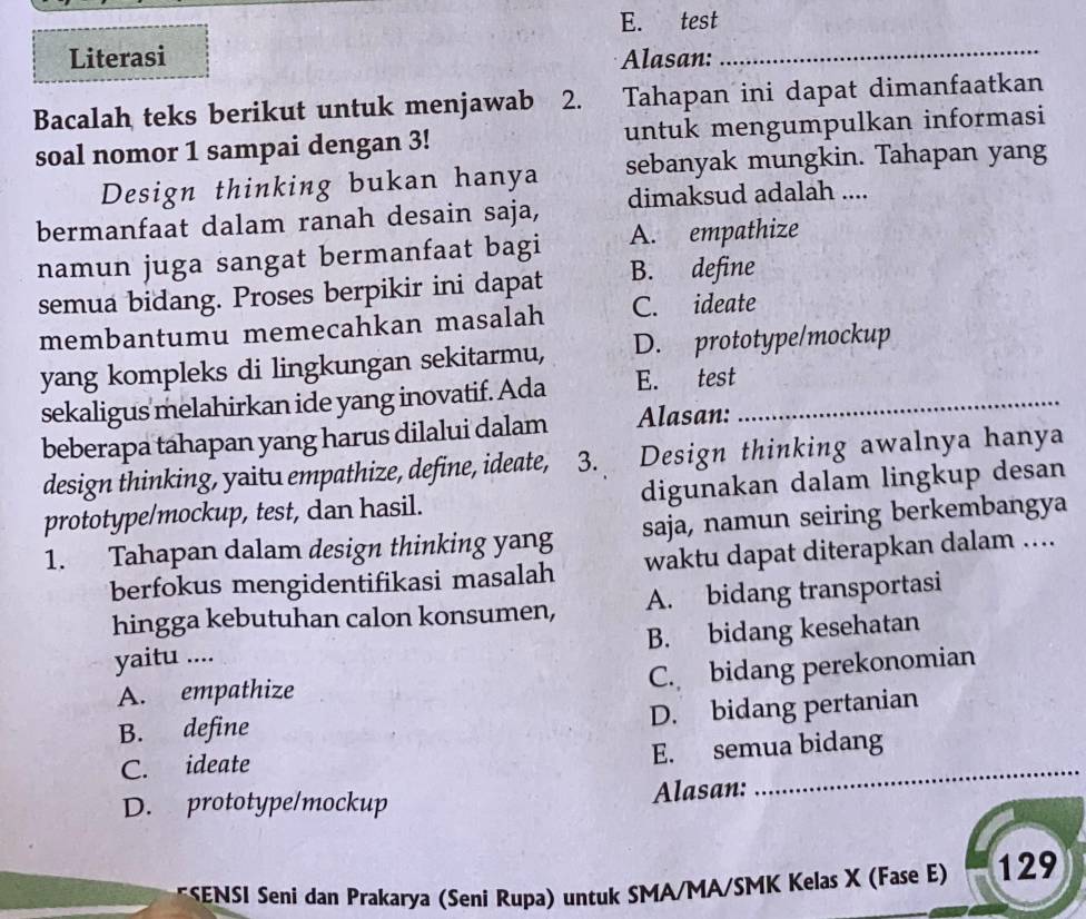 E. test
Literasi Alasan:_
Bacalah teks berikut untuk menjawab 2. Tahapan ini dapat dimanfaatkan
soal nomor 1 sampai dengan 3! untuk mengumpulkan informasi
Design thinking bukan hanya sebanyak mungkin. Tahapan yang
bermanfaat dalam ranah desain saja, dimaksud adalah ....
namun juga sangat bermanfaat bagi A. empathize
semua bidang. Proses berpikir ini dapat B. define
membantumu memecahkan masalah C. ideate
yang kompleks di lingkungan sekitarmu, D. prototype/mockup
sekaligus melahirkan ide yang inovatif. Ada E. test_
beberapa tahapan yang harus dilalui dalam Alasan:
design thinking, yaitu empathize, define, ideate, 3. Design thinking awalnya hanya
prototype/mockup, test, dan hasil. digunakan dalam lingkup desan
1. Tahapan dalam design thinking yang saja, namun seiring berkembangya
berfokus mengidentifikasi masalah waktu dapat diterapkan dalam ....
hingga kebutuhan calon konsumen, A. bidang transportasi
yaitu .... B. bidang kesehatan
C. bidang perekonomian
A. empathize
B. define
D. bidang pertanian
C. ideate
_
E. semua bidang
D. prototype/mockup Alasan:
*SENSI Seni dan Prakarya (Seni Rupa) untuk SMA/MA/SMK Kelas X (Fase E) 129